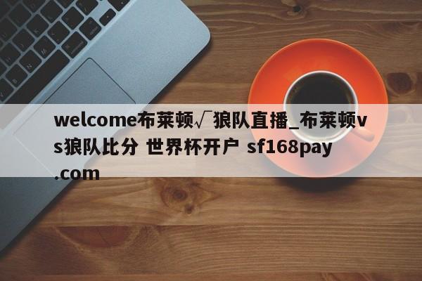 welcome布莱顿√狼队直播_布莱顿vs狼队比分 世界杯开户 sf168pay.com